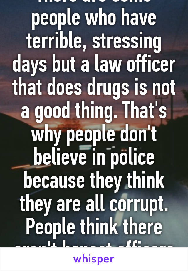 There are some people who have terrible, stressing days but a law officer that does drugs is not a good thing. That's why people don't believe in police because they think they are all corrupt. People think there aren't honest officers left. 