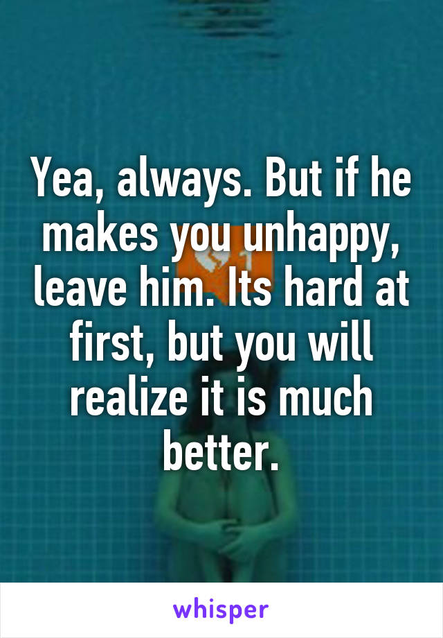 Yea, always. But if he makes you unhappy, leave him. Its hard at first, but you will realize it is much better.