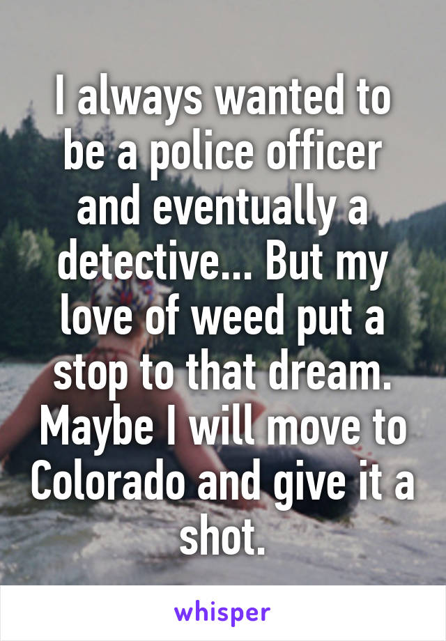 I always wanted to be a police officer and eventually a detective... But my love of weed put a stop to that dream. Maybe I will move to Colorado and give it a shot.