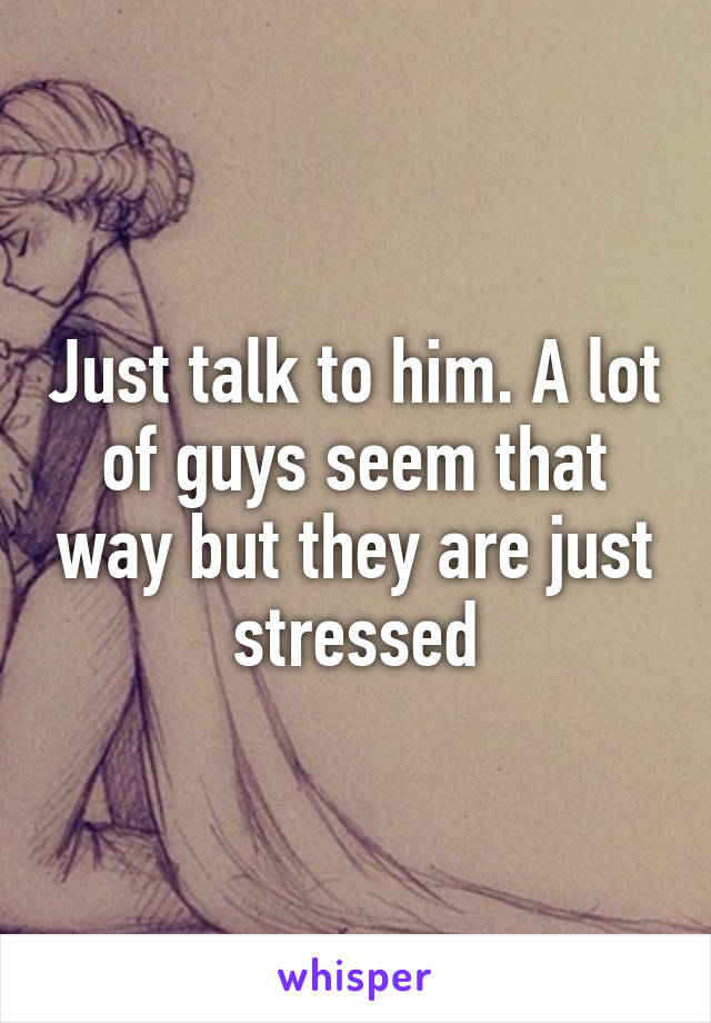 Just talk to him. A lot of guys seem that way but they are just stressed