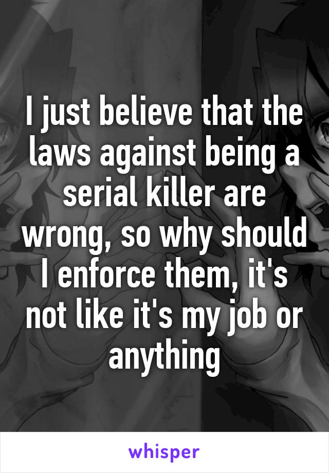 I just believe that the laws against being a serial killer are wrong, so why should I enforce them, it's not like it's my job or anything