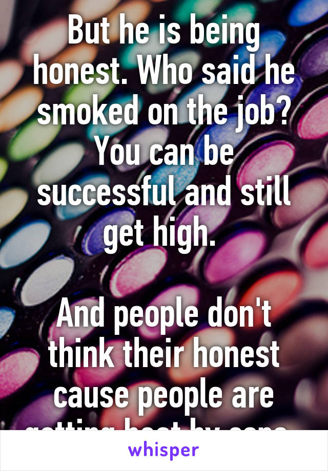 But he is being honest. Who said he smoked on the job? You can be successful and still get high. 

And people don't think their honest cause people are getting beat by cops. 