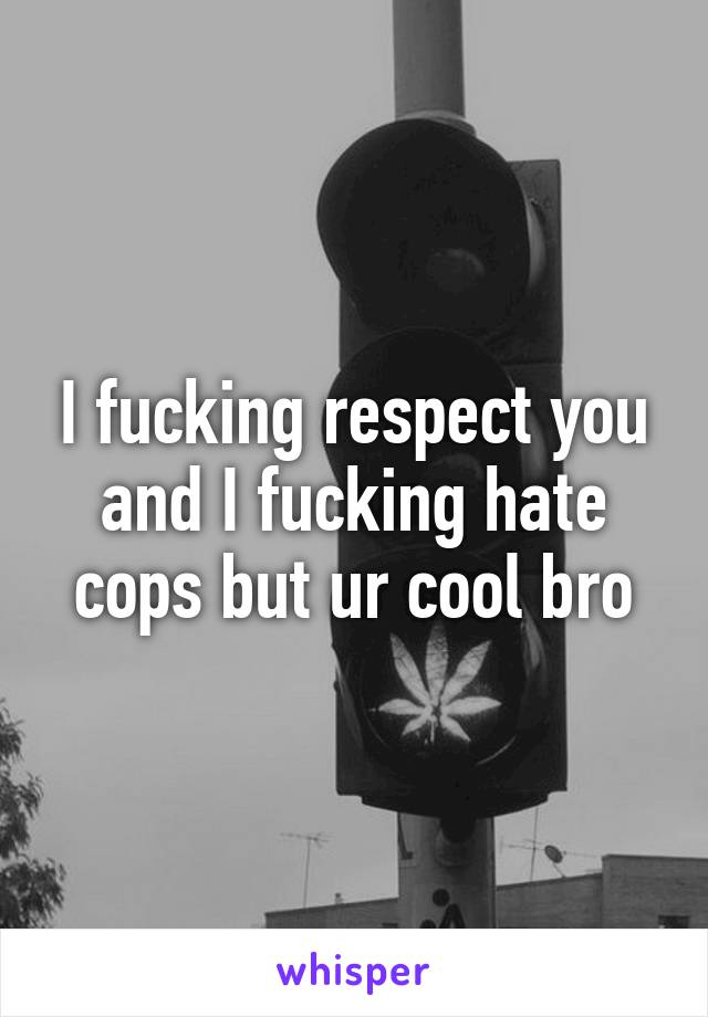 I fucking respect you and I fucking hate cops but ur cool bro