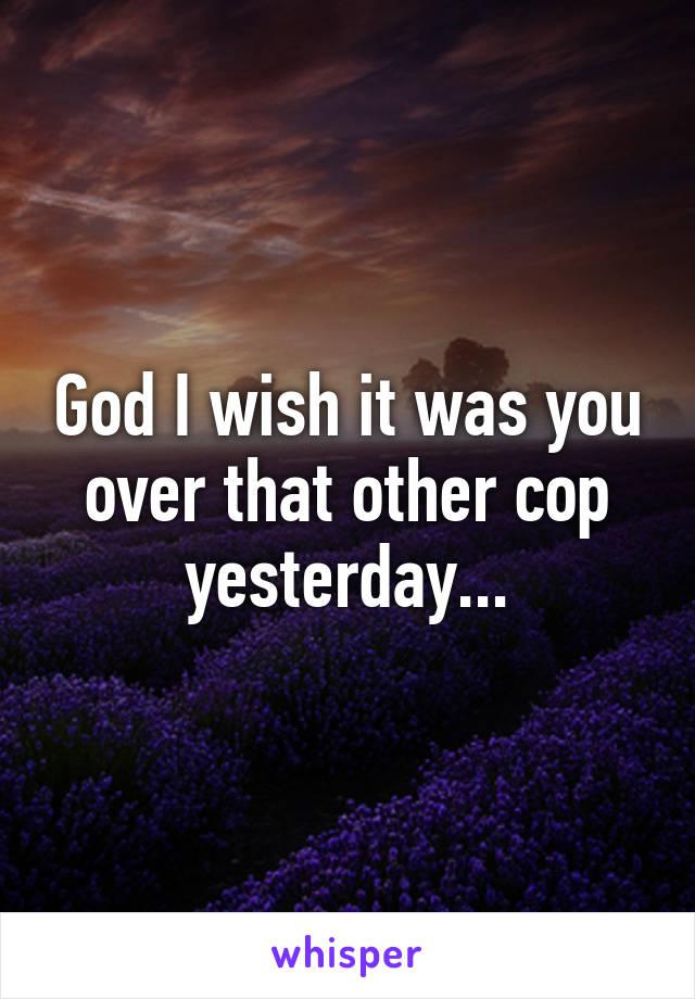 God I wish it was you over that other cop yesterday...