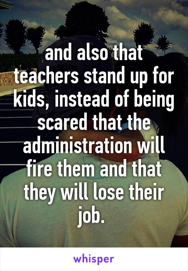 and also that teachers stand up for kids, instead of being scared that the administration will fire them and that they will lose their job. 