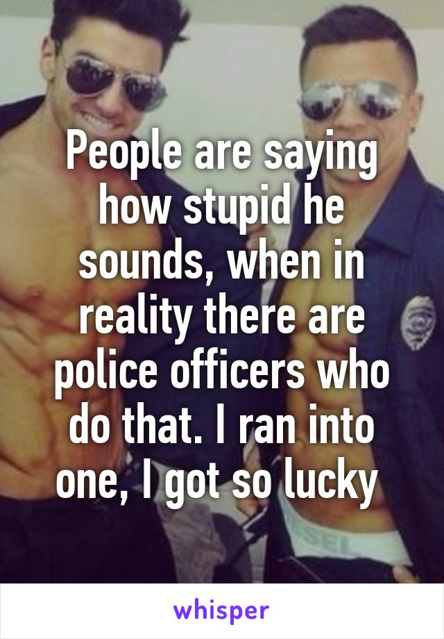 People are saying how stupid he sounds, when in reality there are police officers who do that. I ran into one, I got so lucky 