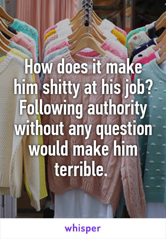 How does it make him shitty at his job? Following authority without any question would make him terrible. 