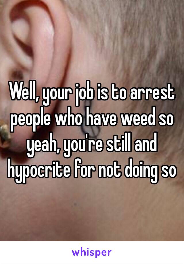 Well, your job is to arrest people who have weed so yeah, you're still and hypocrite for not doing so