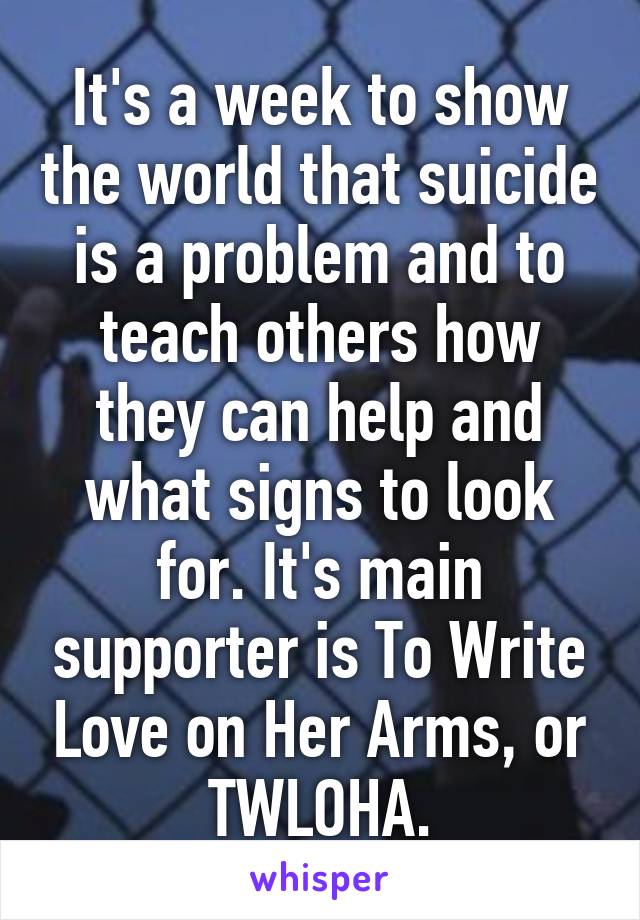 It's a week to show the world that suicide is a problem and to teach others how they can help and what signs to look for. It's main supporter is To Write Love on Her Arms, or TWLOHA.