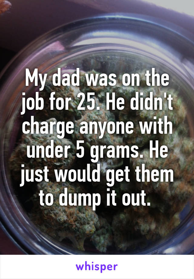 My dad was on the job for 25. He didn't charge anyone with under 5 grams. He just would get them to dump it out. 