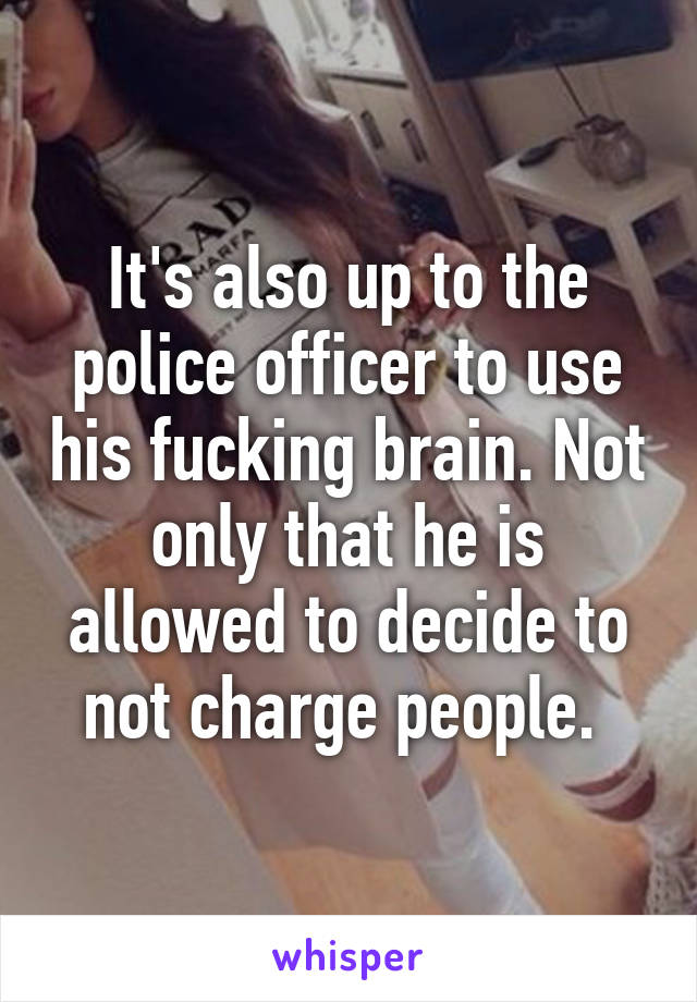 It's also up to the police officer to use his fucking brain. Not only that he is allowed to decide to not charge people. 