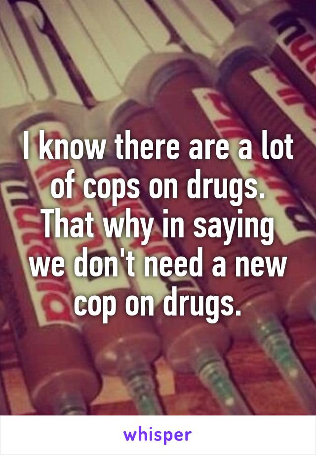 I know there are a lot of cops on drugs. That why in saying we don't need a new cop on drugs.