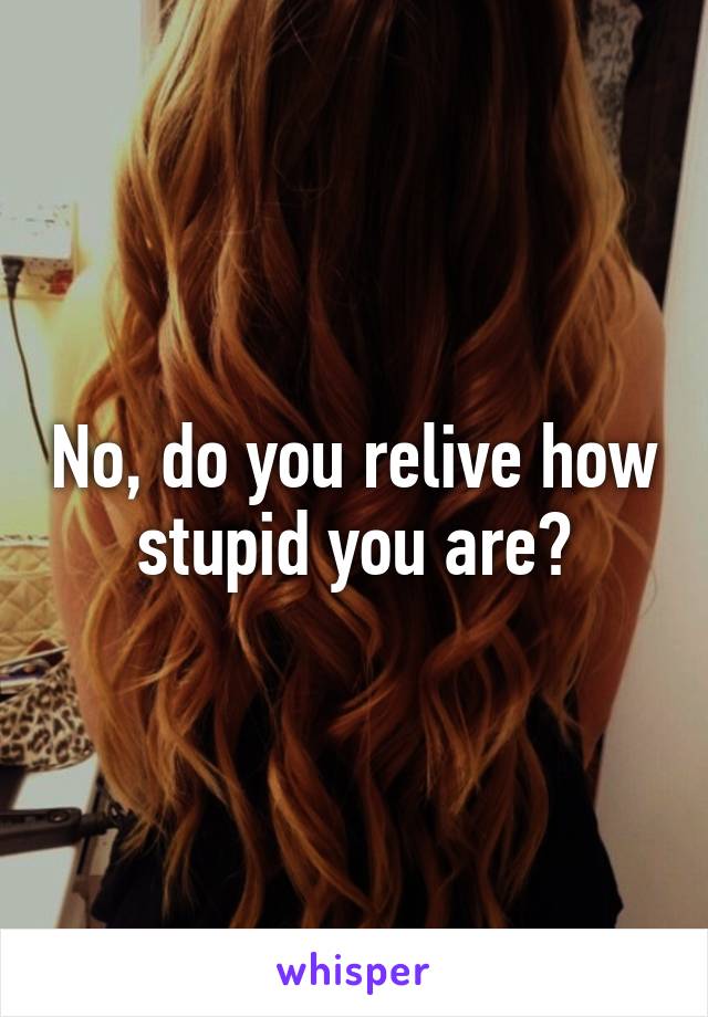 No, do you relive how stupid you are?