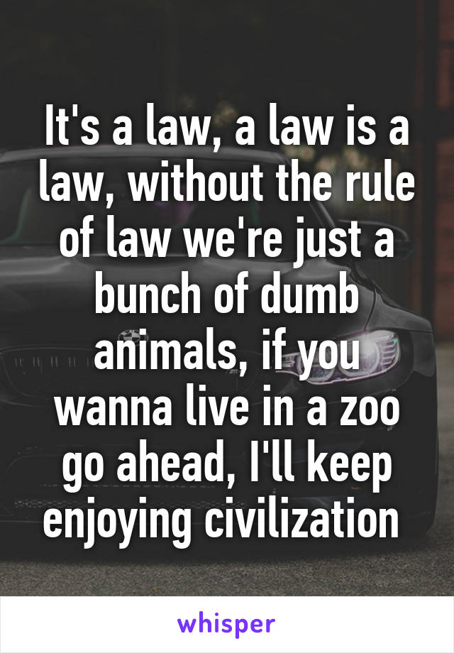 It's a law, a law is a law, without the rule of law we're just a bunch of dumb animals, if you wanna live in a zoo go ahead, I'll keep enjoying civilization 