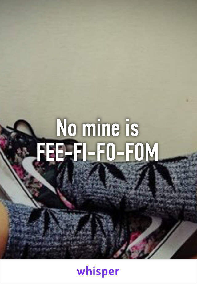 No mine is FEE-FI-FO-FOM
