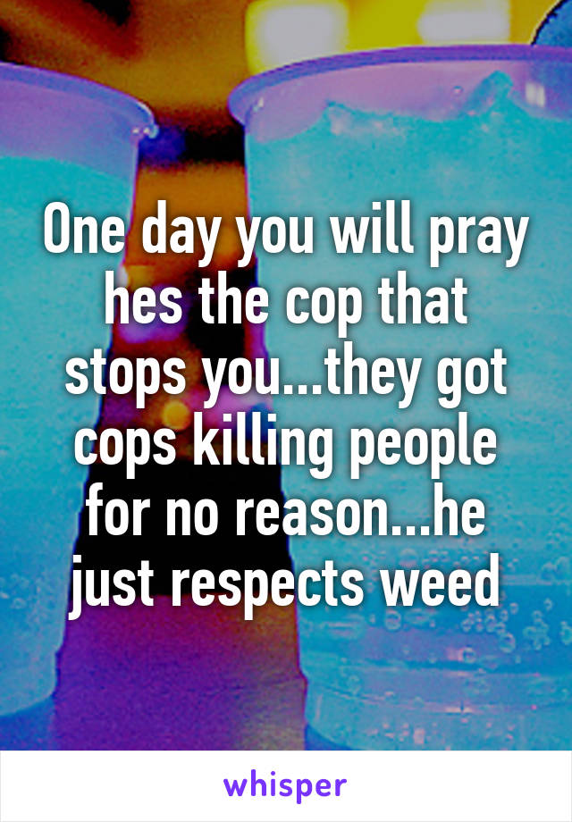 One day you will pray hes the cop that stops you...they got cops killing people for no reason...he just respects weed