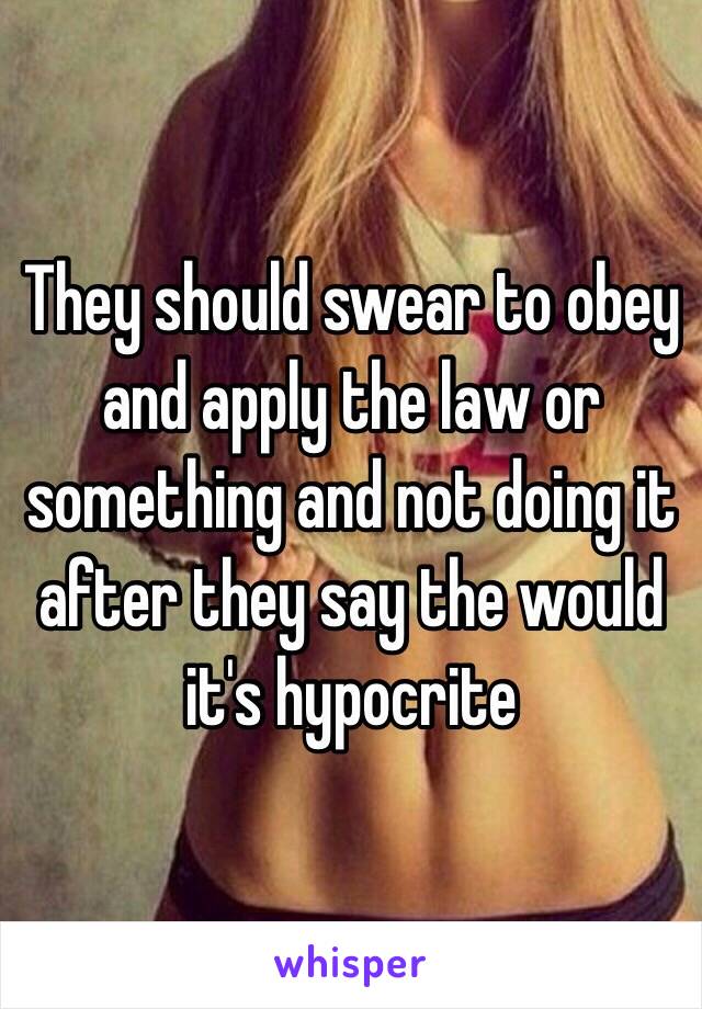 They should swear to obey and apply the law or something and not doing it after they say the would it's hypocrite