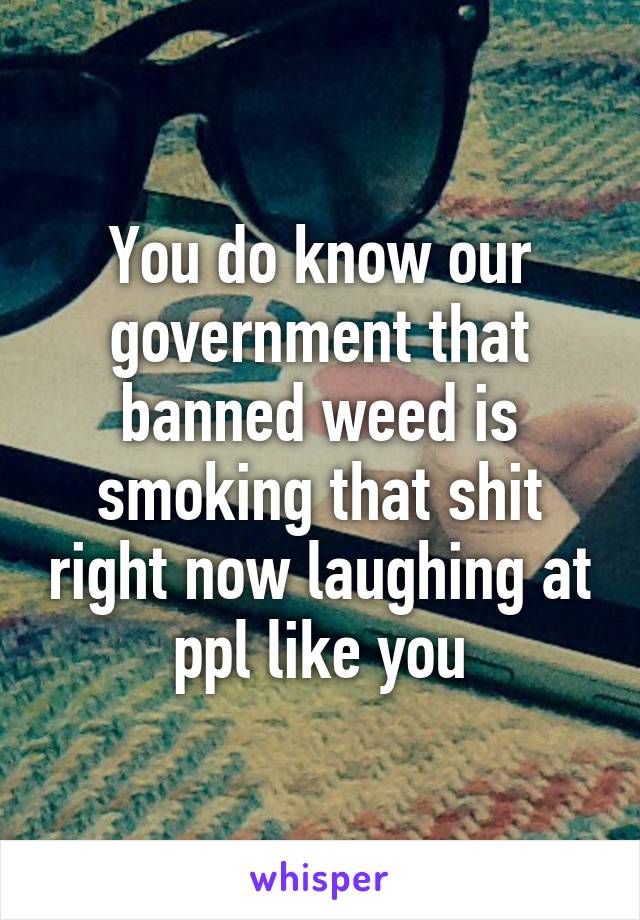 You do know our government that banned weed is smoking that shit right now laughing at ppl like you