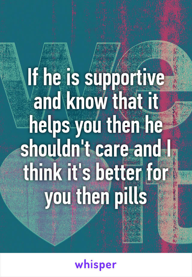 If he is supportive and know that it helps you then he shouldn't care and I think it's better for you then pills