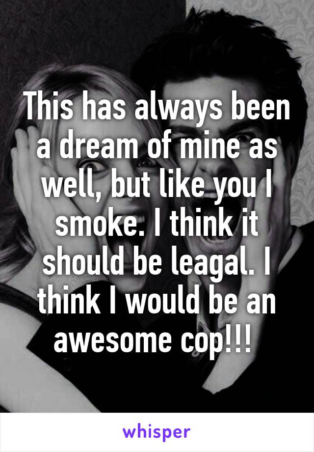 This has always been a dream of mine as well, but like you I smoke. I think it should be leagal. I think I would be an awesome cop!!! 