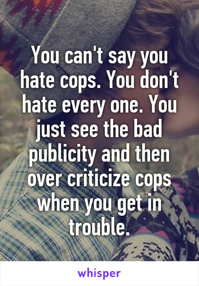 You can't say you hate cops. You don't hate every one. You just see the bad publicity and then over criticize cops when you get in trouble.