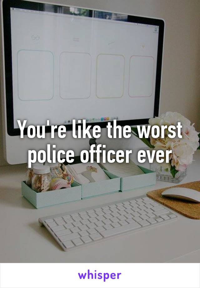 You're like the worst police officer ever