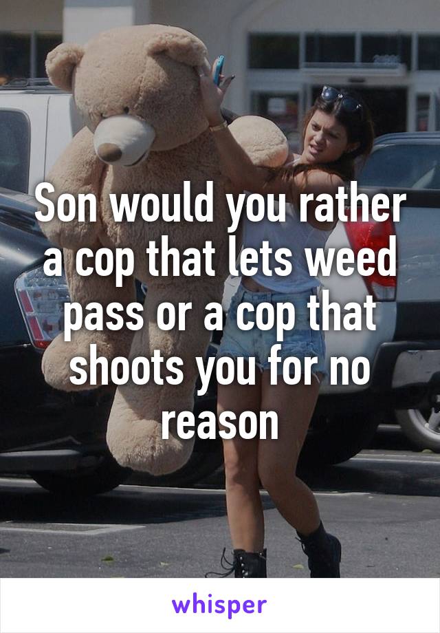 Son would you rather a cop that lets weed pass or a cop that shoots you for no reason