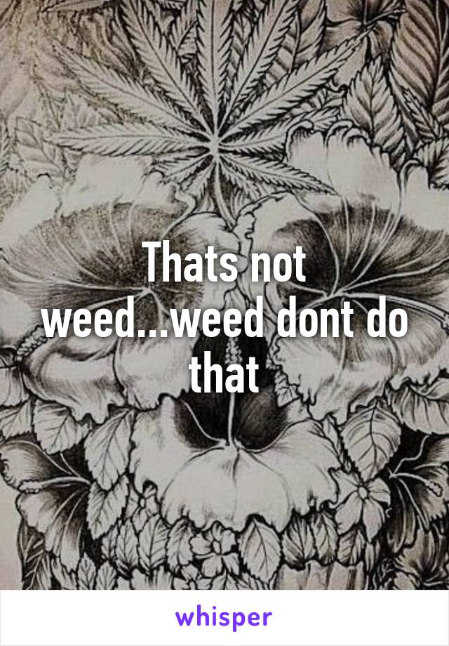 Thats not weed...weed dont do that