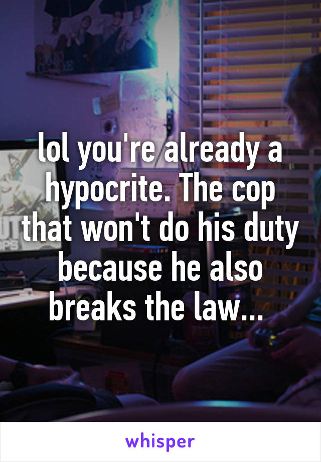 lol you're already a hypocrite. The cop that won't do his duty because he also breaks the law... 