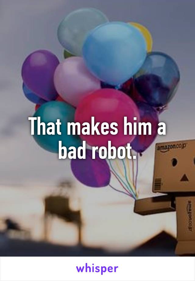 That makes him a bad robot.