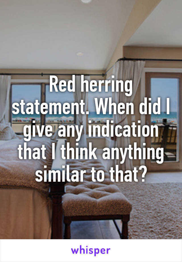 Red herring statement. When did I give any indication that I think anything similar to that?