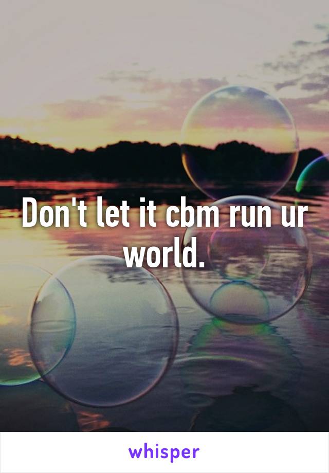 Don't let it cbm run ur world.