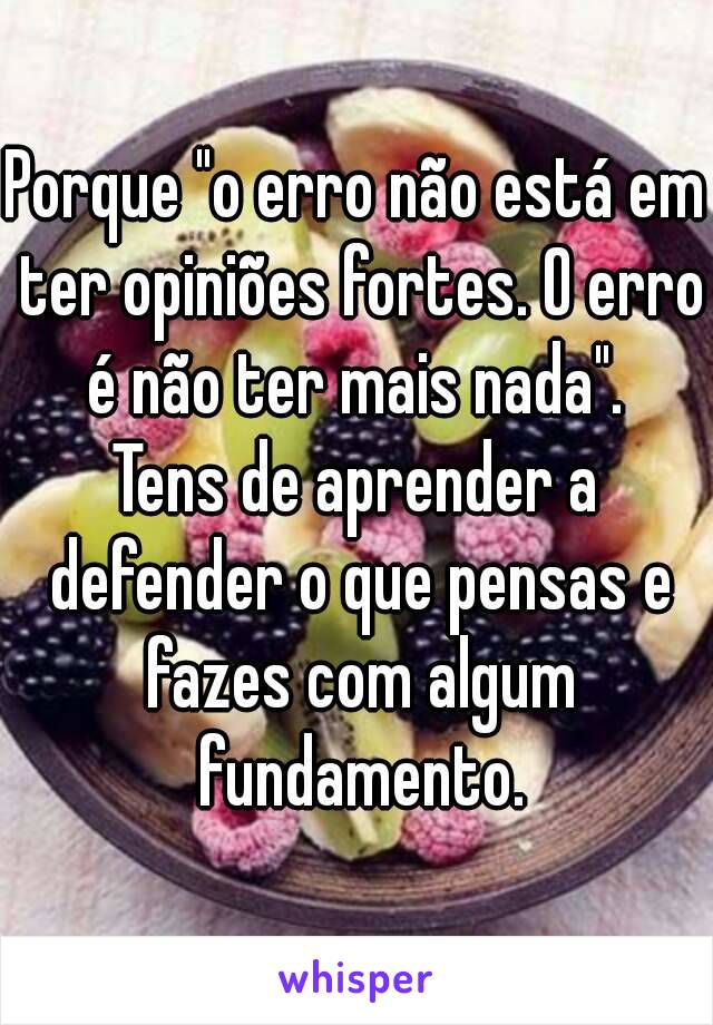 Porque "o erro não está em ter opiniões fortes. O erro é não ter mais nada". 
Tens de aprender a defender o que pensas e fazes com algum fundamento.