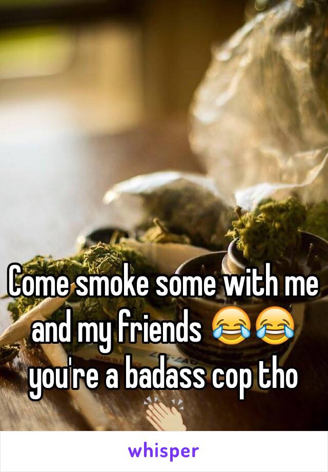 Come smoke some with me and my friends 😂😂 you're a badass cop tho 👏🏼