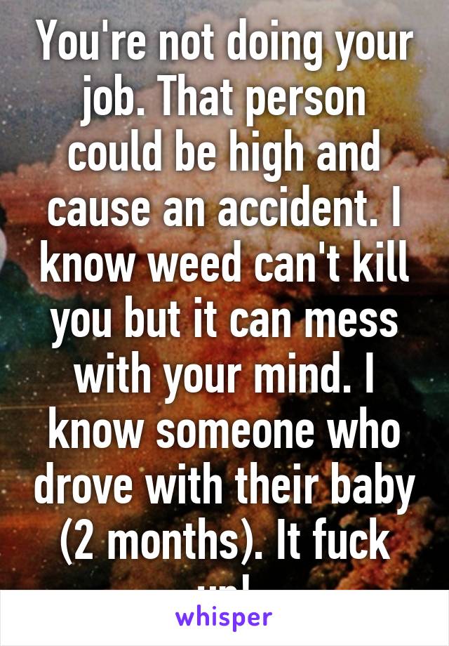 You're not doing your job. That person could be high and cause an accident. I know weed can't kill you but it can mess with your mind. I know someone who drove with their baby (2 months). It fuck up!