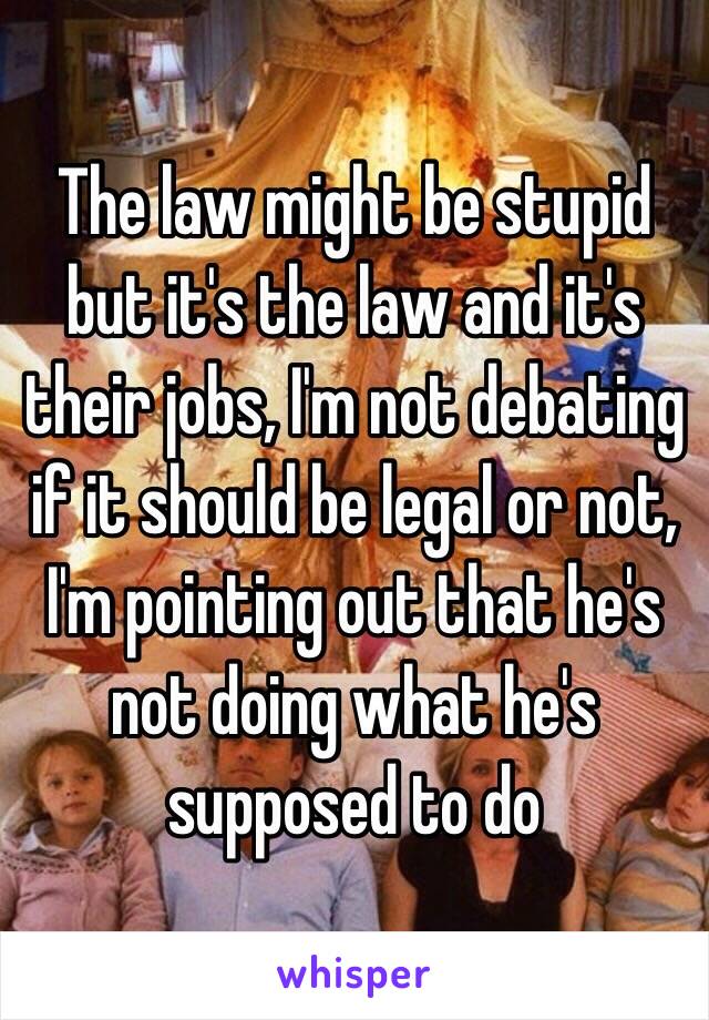 The law might be stupid but it's the law and it's their jobs, I'm not debating if it should be legal or not, I'm pointing out that he's not doing what he's supposed to do