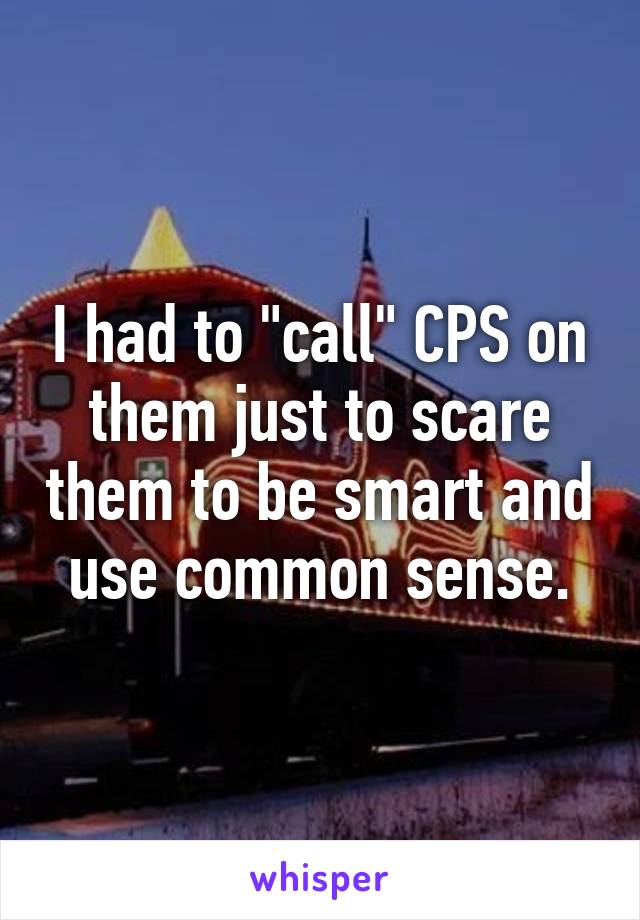 I had to "call" CPS on them just to scare them to be smart and use common sense.