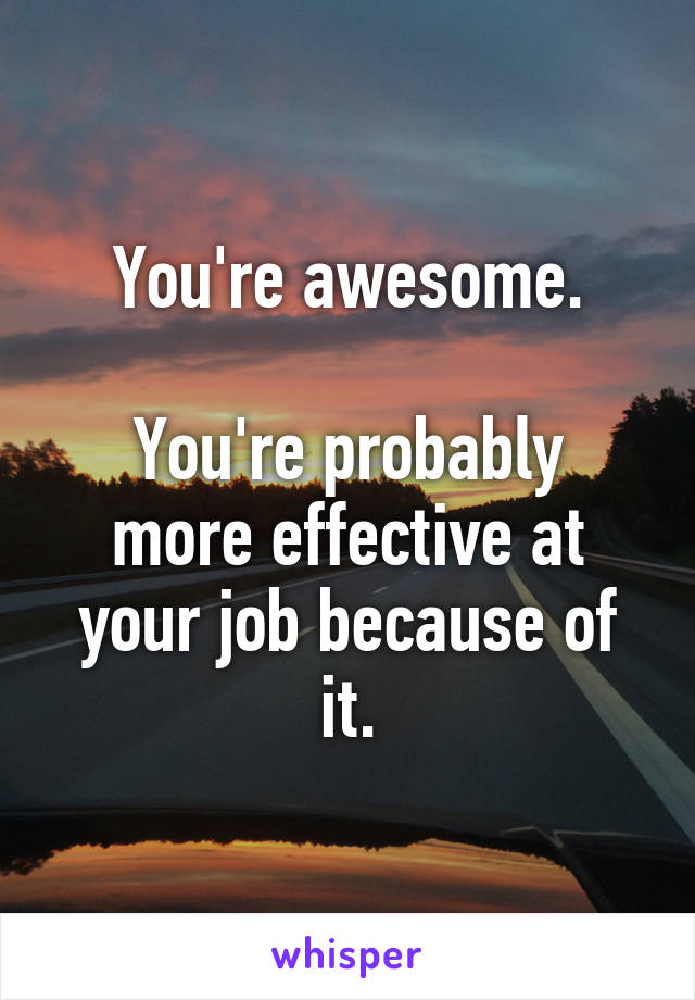 You're awesome.

You're probably more effective at your job because of it.