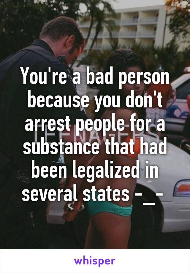 You're a bad person because you don't arrest people for a substance that had been legalized in several states -_- 