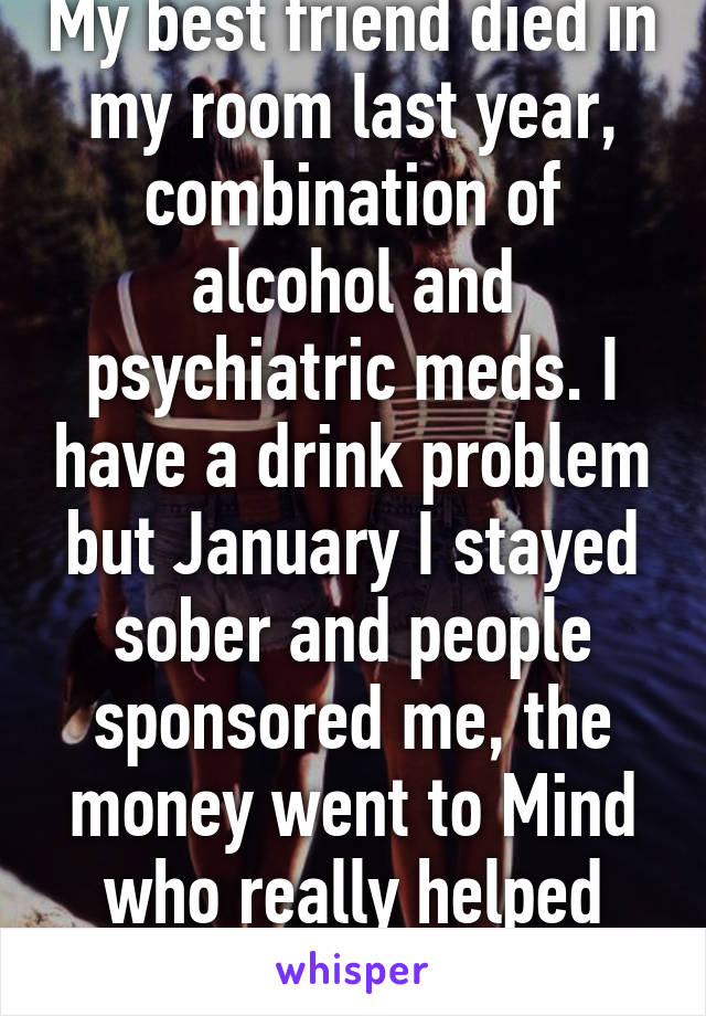 My best friend died in my room last year, combination of alcohol and psychiatric meds. I have a drink problem but January I stayed sober and people sponsored me, the money went to Mind who really helped Amy. I miss her.