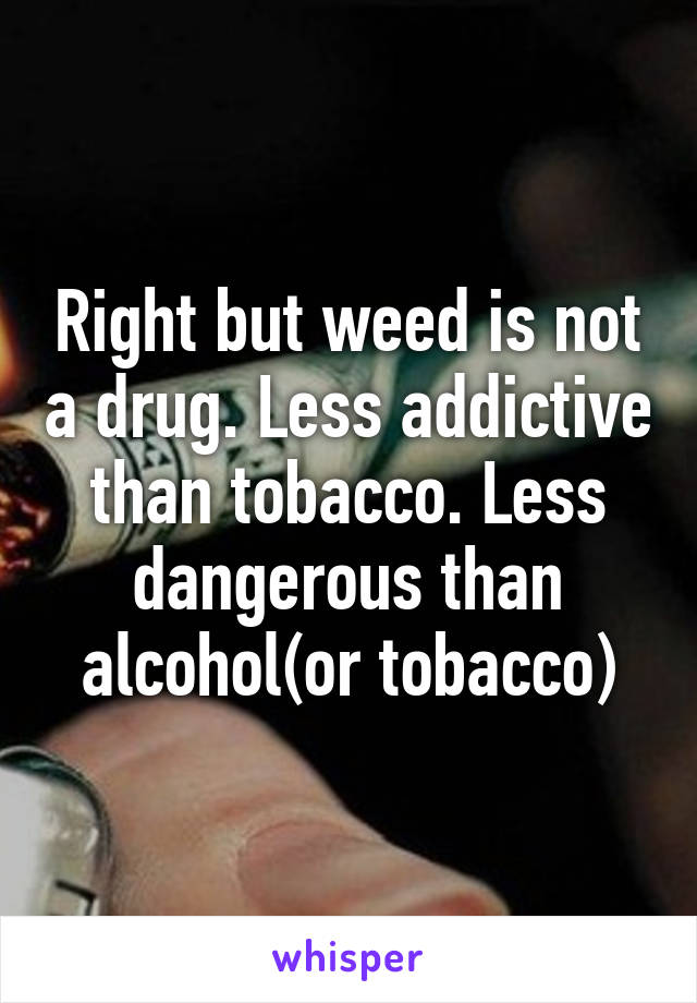 Right but weed is not a drug. Less addictive than tobacco. Less dangerous than alcohol(or tobacco)