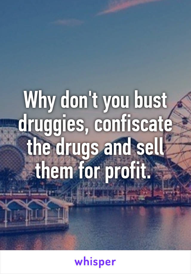 Why don't you bust druggies, confiscate the drugs and sell them for profit. 