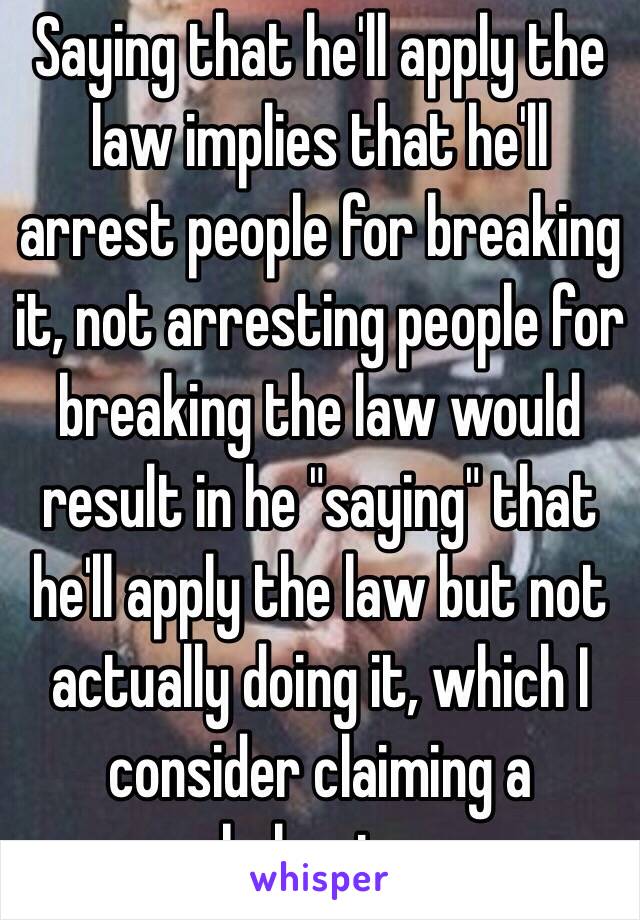 Saying that he'll apply the law implies that he'll arrest people for breaking it, not arresting people for breaking the law would result in he "saying" that he'll apply the law but not actually doing it, which I consider claiming a behavior