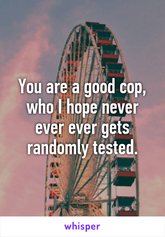 You are a good cop, who I hope never ever ever gets randomly tested.