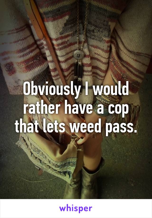 Obviously I would rather have a cop that lets weed pass.