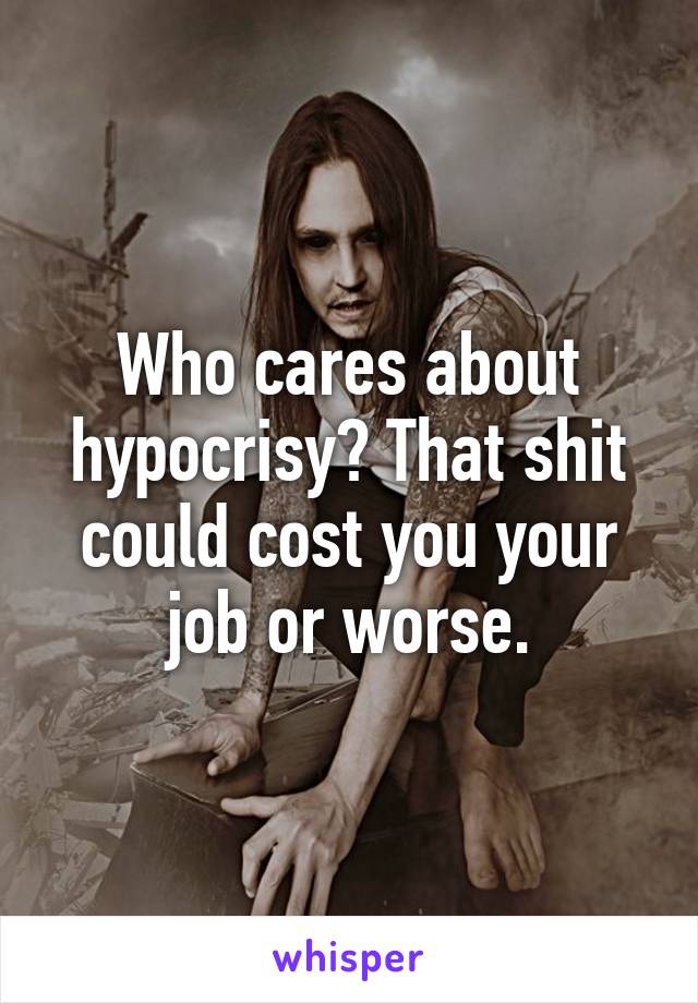 Who cares about hypocrisy? That shit could cost you your job or worse.