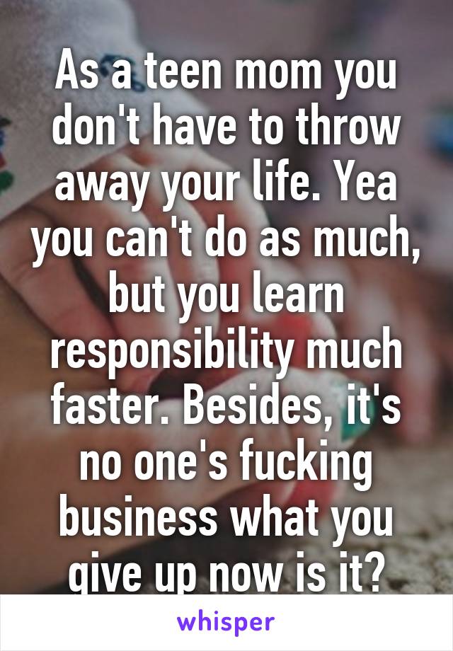 As a teen mom you don't have to throw away your life. Yea you can't do as much, but you learn responsibility much faster. Besides, it's no one's fucking business what you give up now is it?