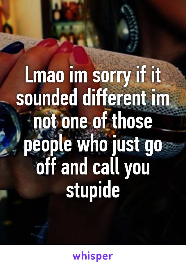 Lmao im sorry if it sounded different im not one of those people who just go off and call you stupide