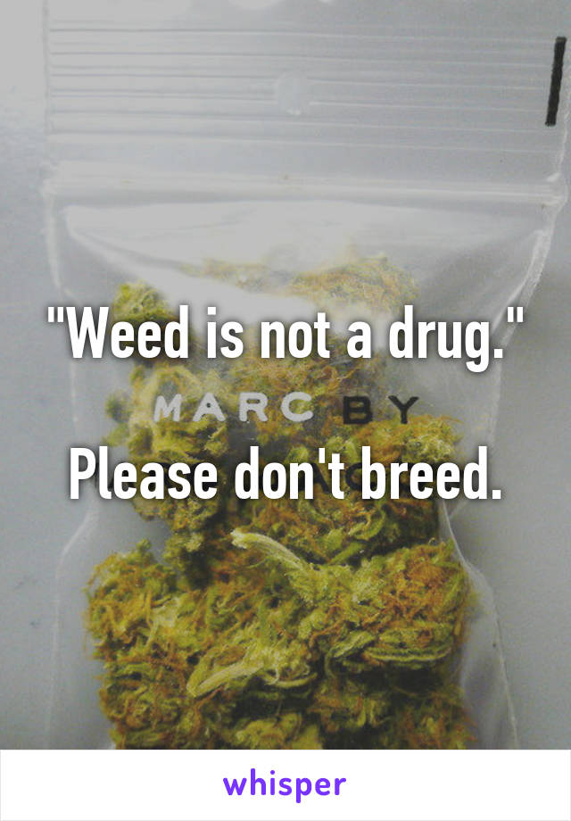 "Weed is not a drug."

Please don't breed.