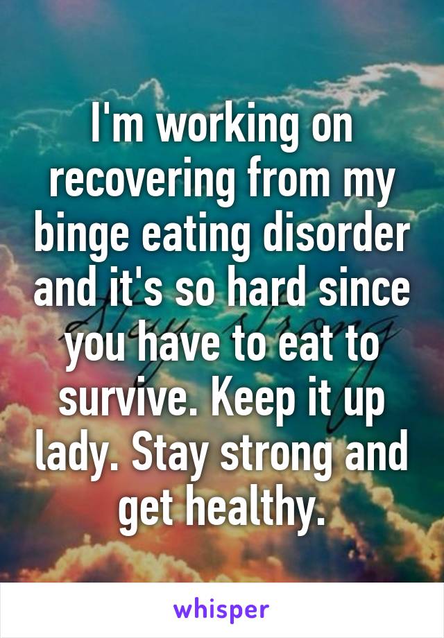 I'm working on recovering from my binge eating disorder and it's so hard since you have to eat to survive. Keep it up lady. Stay strong and get healthy.